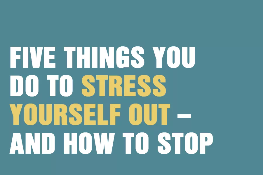 Five Things You Do To Stress Yourself Out – And How To Stop